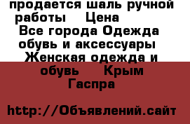 продается шаль ручной работы  › Цена ­ 1 300 - Все города Одежда, обувь и аксессуары » Женская одежда и обувь   . Крым,Гаспра